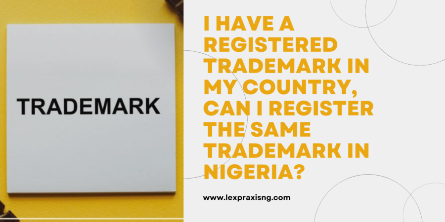 I HAVE A REGISTERED TRADEMARK IN MY COUNTRY, CAN I REGISTER THE SAME TRADEMARK IN NIGERIA?